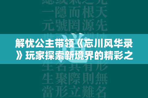 解忧公主带领《忘川风华录》玩家探索新境界的精彩之旅！  第2张