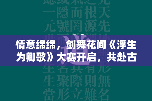 情意绵绵，剑舞花间《浮生为卿歌》大赛开启，共赴古风养成之旅！  第1张