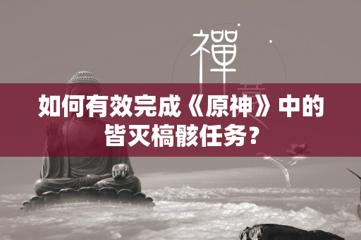 如何有效完成《原神》中的皆灭槁骸任务？  第2张