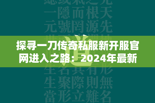 探寻一刀传奇私服新开服官网进入之路：2024年最新地址揭秘