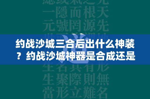 约战沙城三合后出什么神装？约战沙城神器是合成还是买？  第1张