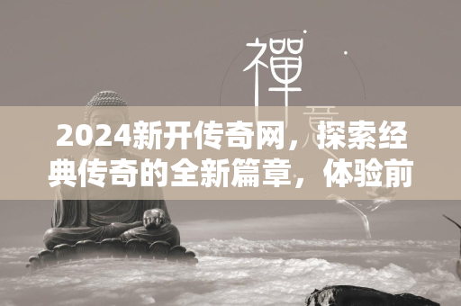 2024新开传奇网，探索经典传奇的全新篇章，体验前所未有的冒险之旅  第3张