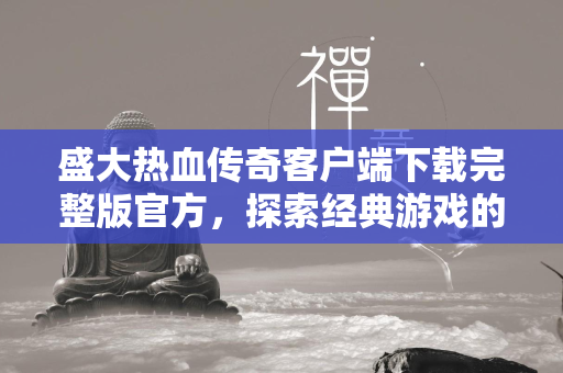 盛大热血传奇客户端下载完整版官方，探索经典游戏的魅力，重温传奇岁月的热血情怀  第2张