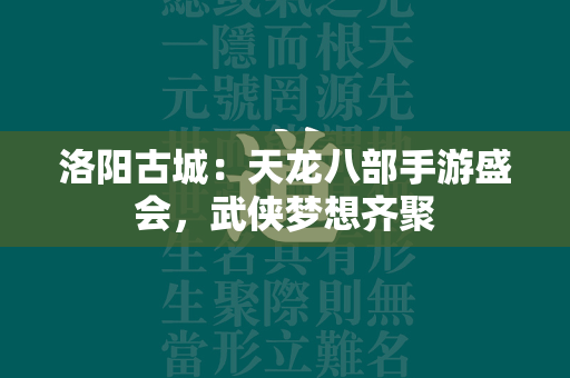 洛阳古城：传奇手游盛会，武侠梦想齐聚