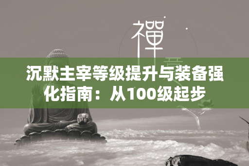 沉默主宰等级提升与装备强化指南：从100级起步  第1张