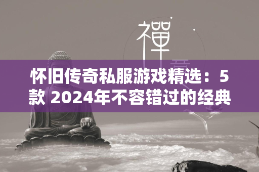 怀旧传奇私服游戏精选：5款 2024年不容错过的经典传奇私服游戏