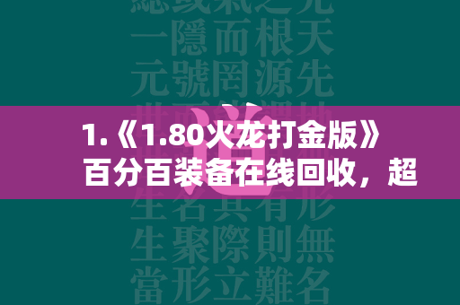  1.《1.80火龙打金版》 百分百装备在线回收，超多刺激副本，高爆版福利，每一次的下本都能让你赚到手软，分分钟满身神装，还有超多有趣的玩法。 第1张