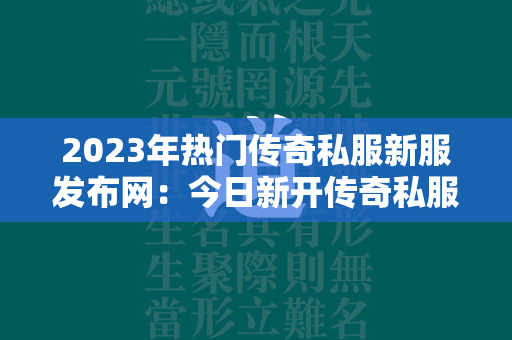 2023年热门传奇私服新服发布网：今日新开传奇私服新服一览