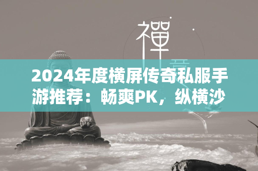 2024年度横屏传奇私服手游推荐：畅爽PK，纵横沙场