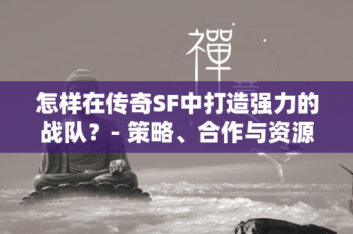 怎样在传奇SF中打造强力的战队？- 策略、合作与资源整合的艺术  第2张