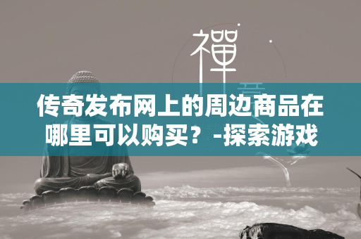 传奇发布网上的周边商品在哪里可以购买？-探索游戏粉丝的购物天堂与收藏秘籍