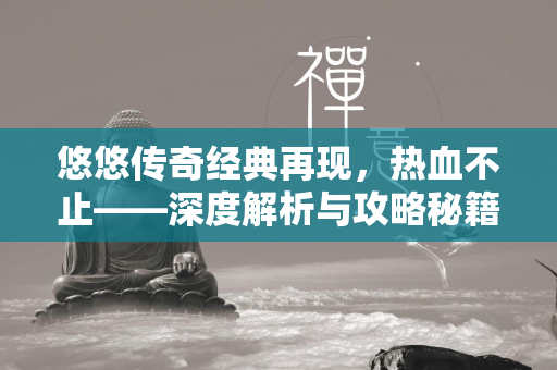 悠悠传奇经典再现，热血不止——深度解析与攻略秘籍